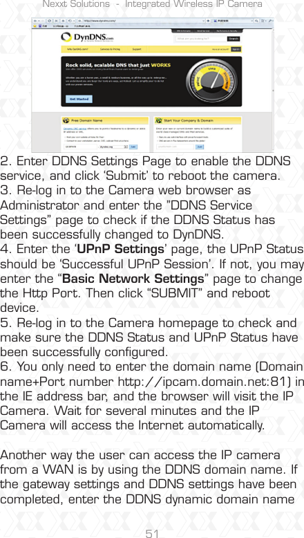 Nexxt Solutions  -  Integrated Wireless IP Camera512. Enter DDNS Settings Page to enable the DDNS service, and click ‘Submit’ to reboot the camera.3. Re-log in to the Camera web browser as Administrator and enter the ”DDNS Service Settings” page to check if the DDNS Status has been successfully changed to DynDNS.4. Enter the ‘UPnP Settings’ page, the UPnP Status should be ‘Successful UPnP Session’. If not, you may enter the “Basic Network Settings” page to change the Http Port. Then click “SUBMIT” and reboot device.5. Re-log in to the Camera homepage to check and make sure the DDNS Status and UPnP Status have been successfully conﬁgured.6. You only need to enter the domain name (Domain name+Port number http://ipcam.domain.net:81) in the IE address bar, and the browser will visit the IP Camera. Wait for several minutes and the IP Camera will access the Internet automatically.  Another way the user can access the IP camera from a WAN is by using the DDNS domain name. If the gateway settings and DDNS settings have been completed, enter the DDNS dynamic domain name 