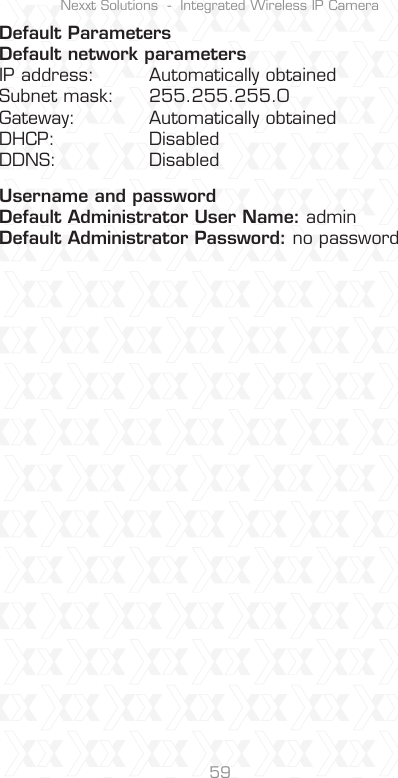 Nexxt Solutions  -  Integrated Wireless IP Camera59Default ParametersDefault network parametersIP address:  Automatically obtainedSubnet mask:  255.255.255.0Gateway:  Automatically obtainedDHCP:  DisabledDDNS:  DisabledUsername and passwordDefault Administrator User Name: adminDefault Administrator Password: no password