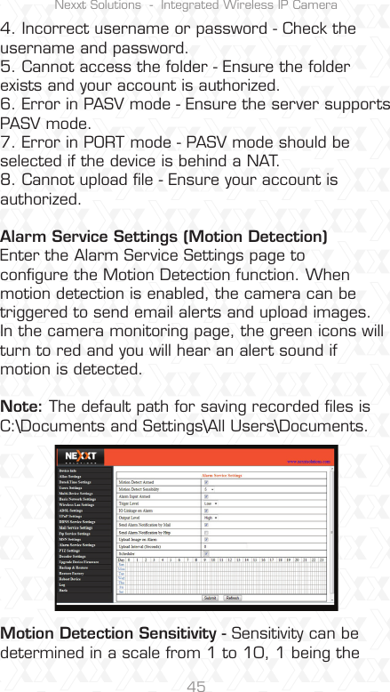 Nexxt Solutions  -  Integrated Wireless IP Camera454. Incorrect username or password - Check the username and password.5. Cannot access the folder - Ensure the folder exists and your account is authorized.6. Error in PASV mode - Ensure the server supports PASV mode.7. Error in PORT mode - PASV mode should be selected if the device is behind a NAT.8. Cannot upload ﬁle - Ensure your account is authorized.Alarm Service Settings (Motion Detection)Enter the Alarm Service Settings page to conﬁgure the Motion Detection function. When motion detection is enabled, the camera can be triggered to send email alerts and upload images. In the camera monitoring page, the green icons will turn to red and you will hear an alert sound if motion is detected.Note: The default path for saving recorded ﬁles is C:\Documents and Settings\All Users\Documents.Motion Detection Sensitivity - Sensitivity can be determined in a scale from 1 to 10, 1 being the 