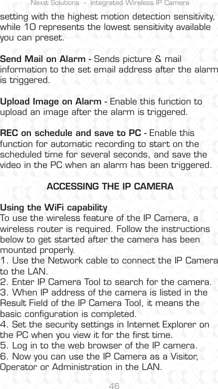 Nexxt Solutions  -  Integrated Wireless IP Camera46setting with the highest motion detection sensitivity, while 10 represents the lowest sensitivity available you can preset.Send Mail on Alarm - Sends picture &amp; mail information to the set email address after the alarm is triggered.Upload Image on Alarm - Enable this function to upload an image after the alarm is triggered.REC on schedule and save to PC - Enable this function for automatic recording to start on the scheduled time for several seconds, and save the video in the PC when an alarm has been triggered.ACCESSING THE IP CAMERAUsing the WiFi capabilityTo use the wireless feature of the IP Camera, a wireless router is required. Follow the instructions below to get started after the camera has been mounted properly.1. Use the Network cable to connect the IP Camera to the LAN.2. Enter IP Camera Tool to search for the camera.3. When IP address of the camera is listed in the Result Field of the IP Camera Tool, it means the basic conﬁguration is completed.4. Set the security settings in Internet Explorer on the PC when you view it for the ﬁrst time.5. Log in to the web browser of the IP camera.6. Now you can use the IP Camera as a Visitor, Operator or Administration in the LAN.
