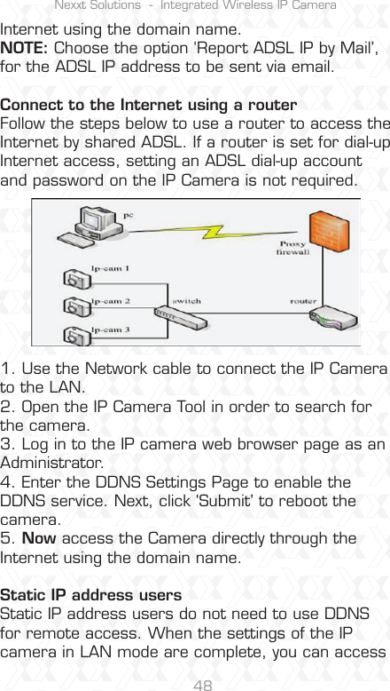 Nexxt Solutions  -  Integrated Wireless IP Camera48Internet using the domain name.NOTE: Choose the option ‘Report ADSL IP by Mail’, for the ADSL IP address to be sent via email.Connect to the Internet using a router Follow the steps below to use a router to access the Internet by shared ADSL. If a router is set for dial-up Internet access, setting an ADSL dial-up account and password on the IP Camera is not required.1. Use the Network cable to connect the IP Camera to the LAN.2. Open the IP Camera Tool in order to search for the camera.3. Log in to the IP camera web browser page as an Administrator.4. Enter the DDNS Settings Page to enable the DDNS service. Next, click ‘Submit’ to reboot the camera.5. Now access the Camera directly through the Internet using the domain name.Static IP address usersStatic IP address users do not need to use DDNS for remote access. When the settings of the IP camera in LAN mode are complete, you can access 