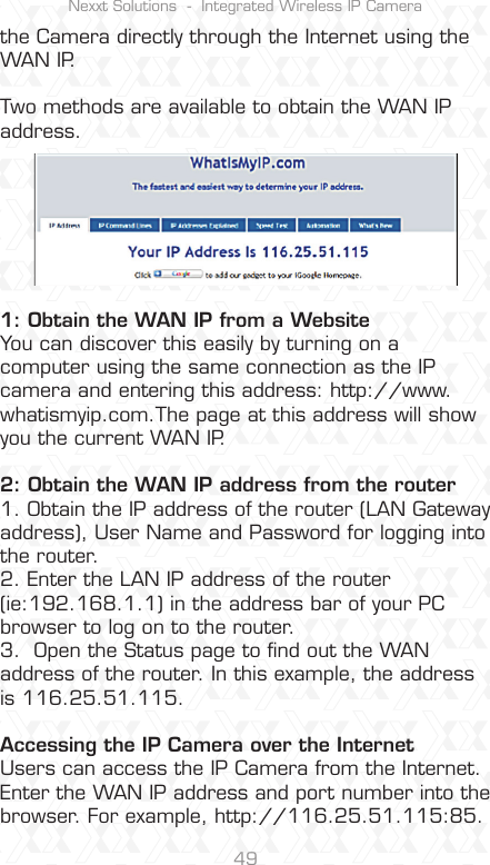 Nexxt Solutions  -  Integrated Wireless IP Camera49the Camera directly through the Internet using the WAN IP.Two methods are available to obtain the WAN IP address.1: Obtain the WAN IP from a WebsiteYou can discover this easily by turning on a computer using the same connection as the IP camera and entering this address: http://www.whatismyip.com.The page at this address will show you the current WAN IP.2: Obtain the WAN IP address from the router1. Obtain the IP address of the router (LAN Gateway address), User Name and Password for logging into the router.2. Enter the LAN IP address of the router (ie:192.168.1.1) in the address bar of your PC browser to log on to the router.3.  Open the Status page to ﬁnd out the WAN address of the router. In this example, the address is 116.25.51.115.Accessing the IP Camera over the InternetUsers can access the IP Camera from the Internet. Enter the WAN IP address and port number into the browser. For example, http://116.25.51.115:85.