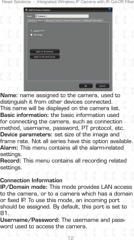 Nexxt Solutions  -  Integrated Wireless IP Camera with IR Cut-Off Filter12Name: name assigned to the camera, used to distinguish it from other devices connected.This name will be displayed on the camera list.Basic information: the basic information used for connecting the camera, such as connection method, username, password, PT protocol, etc.Device parameters: set size of the image and frame rate. Not all series have this option available. Alarm: This menu contains all the alarm-related settings. Record: This menu contains all recording related settings.  Connection InformationIP/Domain mode: This mode provides LAN access to the camera, or to a camera which has a domain or ﬁxed IP. To use this mode, an incoming port should be assigned. By default, this port is set to 81.Username/Password: The username and pass-word used to access the camera. 