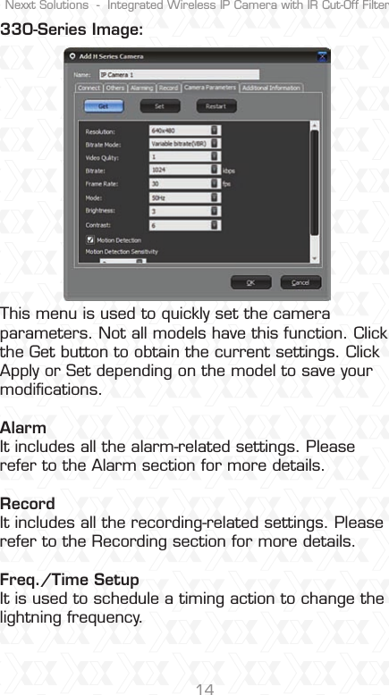 Nexxt Solutions  -  Integrated Wireless IP Camera with IR Cut-Off Filter14330-Series Image:This menu is used to quickly set the camera parameters. Not all models have this function. Click the Get button to obtain the current settings. Click Apply or Set depending on the model to save your modiﬁcations. Alarm It includes all the alarm-related settings. Please refer to the Alarm section for more details. RecordIt includes all the recording-related settings. Please refer to the Recording section for more details.Freq./Time SetupIt is used to schedule a timing action to change the lightning frequency.