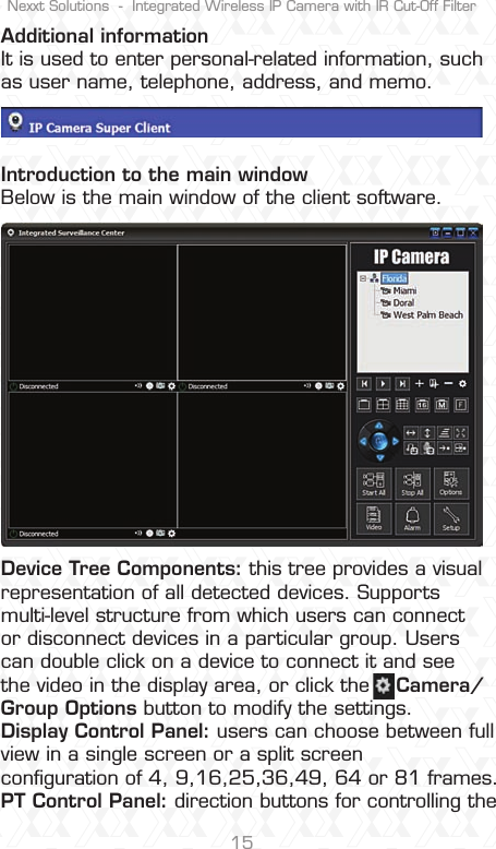 Nexxt Solutions  -  Integrated Wireless IP Camera with IR Cut-Off Filter15Additional informationIt is used to enter personal-related information, such as user name, telephone, address, and memo.Introduction to the main windowBelow is the main window of the client software.Device Tree Components: this tree provides a visual representation of all detected devices. Supports multi-level structure from which users can connect or disconnect devices in a particular group. Users can double click on a device to connect it and see the video in the display area, or click the    Camera/Group Options button to modify the settings.Display Control Panel: users can choose between full view in a single screen or a split screen conﬁguration of 4, 9,16,25,36,49, 64 or 81 frames. PT Control Panel: direction buttons for controlling the 