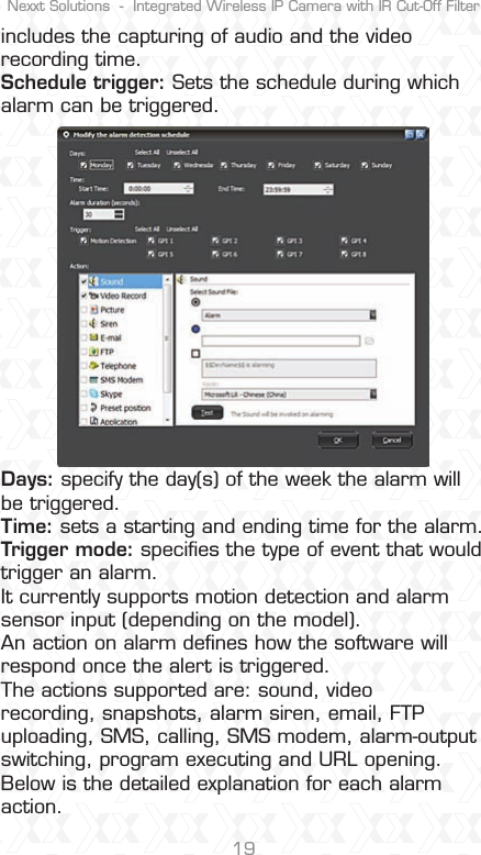 Nexxt Solutions  -  Integrated Wireless IP Camera with IR Cut-Off Filter19includes the capturing of audio and the video recording time.Schedule trigger: Sets the schedule during which alarm can be triggered.Days: specify the day(s) of the week the alarm will be triggered.Time: sets a starting and ending time for the alarm.Trigger mode: speciﬁes the type of event that would trigger an alarm. It currently supports motion detection and alarm sensor input (depending on the model).An action on alarm deﬁnes how the software will respond once the alert is triggered. The actions supported are: sound, video recording, snapshots, alarm siren, email, FTP uploading, SMS, calling, SMS modem, alarm-output switching, program executing and URL opening. Below is the detailed explanation for each alarm action.