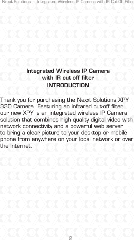 Nexxt Solutions  -  Integrated Wireless IP Camera with IR Cut-Off Filter2Integrated Wireless IP Camerawith IR cut-off ﬁlterINTRODUCTIONThank you for purchasing the Nexxt Solutions XPY 330 Camera. Featuring an infrared cut-off ﬁlter, our new XPY is an integrated wireless IP Camera solution that combines high quality digital video with network connectivity and a powerful web server to bring a clear picture to your desktop or mobile phone from anywhere on your local network or over the Internet. 