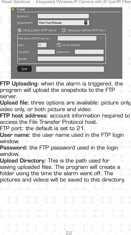 Nexxt Solutions  -  Integrated Wireless IP Camera with IR Cut-Off Filter22FTP Uploading: when the alarm is triggered, the program will upload the snapshots to the FTP server.Upload ﬁle: three options are available: picture only, video only, or both picture and video.FTP host address: account information required to access the File Transfer Protocol host.FTP port: the default is set to 21.User name: the user name used in the FTP login window.Password: the FTP password used in the login window.Upload Directory: This is the path used for saving uploaded ﬁles. The program will create a folder using the time the alarm went off. The pictures and videos will be saved to this directory.