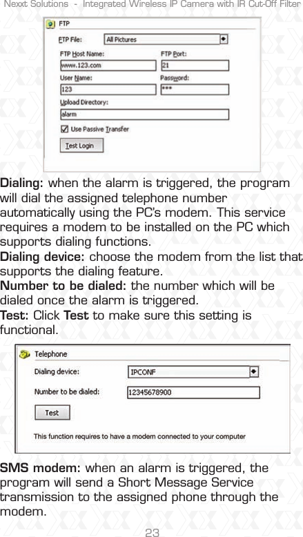 Nexxt Solutions  -  Integrated Wireless IP Camera with IR Cut-Off Filter23Dialing: when the alarm is triggered, the program will dial the assigned telephone number automatically using the PC’s modem. This service requires a modem to be installed on the PC which supports dialing functions.Dialing device: choose the modem from the list that supports the dialing feature.Number to be dialed: the number which will be dialed once the alarm is triggered.Test: Click Test to make sure this setting isfunctional.SMS modem: when an alarm is triggered, the program will send a Short Message Service transmission to the assigned phone through the modem.