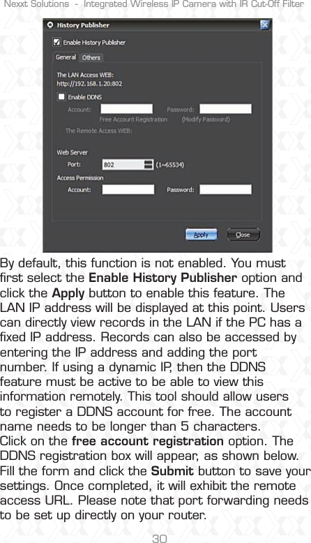 Nexxt Solutions  -  Integrated Wireless IP Camera with IR Cut-Off Filter30By default, this function is not enabled. You must ﬁrst select the Enable History Publisher option and click the Apply button to enable this feature. The LAN IP address will be displayed at this point. Users can directly view records in the LAN if the PC has a ﬁxed IP address. Records can also be accessed by entering the IP address and adding the port number. If using a dynamic IP, then the DDNS feature must be active to be able to view this information remotely. This tool should allow users to register a DDNS account for free. The account name needs to be longer than 5 characters.Click on the free account registration option. The DDNS registration box will appear, as shown below. Fill the form and click the Submit button to save your settings. Once completed, it will exhibit the remote access URL. Please note that port forwarding needs to be set up directly on your router.