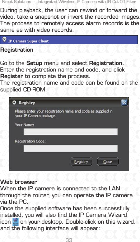 Nexxt Solutions  -  Integrated Wireless IP Camera with IR Cut-Off Filter33During playback, the user can rewind or forward the video, take a snapshot or invert the recorded images. The process to remotely access alarm records is the same as with video records.RegistrationGo to the Setup menu and select Registration. Enter the registration name and code, and click Register to complete the process.The registration name and code can be found on the supplied CD-ROM.Web browser When the IP camera is connected to the LAN through the router, you can operate the IP camera via the PC. Once the supplied software has been successfully installed, you will also ﬁnd the IP Camera Wizard  icon     on your desktop. Double-click on this wizard, and the following interface will appear: