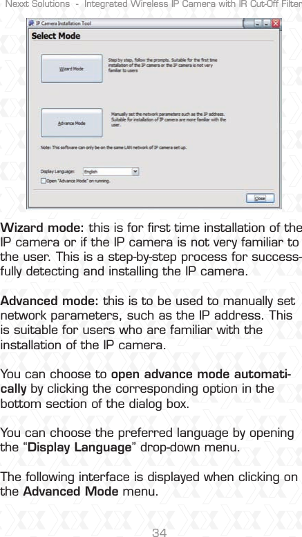 Nexxt Solutions  -  Integrated Wireless IP Camera with IR Cut-Off Filter34Wizard mode: this is for ﬁrst time installation of the IP camera or if the IP camera is not very familiar to the user. This is a step-by-step process for success-fully detecting and installing the IP camera.Advanced mode: this is to be used to manually set network parameters, such as the IP address. This is suitable for users who are familiar with the installation of the IP camera.You can choose to open advance mode automati-cally by clicking the corresponding option in the bottom section of the dialog box. You can choose the preferred language by opening the “Display Language” drop-down menu.The following interface is displayed when clicking on the Advanced Mode menu.