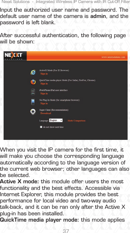 Nexxt Solutions  -  Integrated Wireless IP Camera with IR Cut-Off Filter37Input the authorized user name and password. The default user name of the camera is admin, and the password is left blank. After successful authentication, the following page will be shown:When you visit the IP camera for the ﬁrst time, it will make you choose the corresponding language automatically according to the language version of the current web browser; other languages can also be selected. Active X mode: this module offer users the most functionality and the best effects. Accessible via Internet Explorer, this module provides the best performance for local video and two-way audio talk-back, and it can be ran only after the Active X plug-in has been installed. QuickTime media player mode: this mode applies 