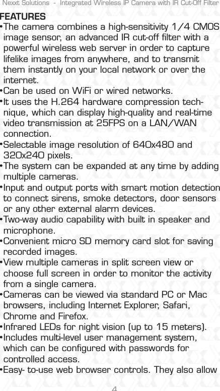 Nexxt Solutions  -  Integrated Wireless IP Camera with IR Cut-Off Filter4FEATURESThe camera combines a high-sensitivity 1/4 CMOS image sensor, an advanced IR cut-off ﬁlter with a powerful wireless web server in order to capture lifelike images from anywhere, and to transmit them instantly on your local network or over the internet.Can be used on WiFi or wired networks.It uses the H.264 hardware compression tech-nique, which can display high-quality and real-time video transmission at 25FPS on a LAN/WAN connection.Selectable image resolution of 640x480 and 320x240 pixels.The system can be expanded at any time by adding multiple cameras. Input and output ports with smart motion detection to connect sirens, smoke detectors, door sensors or any other external alarm devices.  Two-way audio capability with built in speaker and microphone.Convenient micro SD memory card slot for saving recorded images.View multiple cameras in split screen view or choose full screen in order to monitor the activity from a single camera.Cameras can be viewed via standard PC or Mac browsers, including Internet Explorer, Safari, Chrome and Firefox.Infrared LEDs for night vision (up to 15 meters).  Includes multi-level user management system, which can be conﬁgured with passwords forcontrolled access.Easy- to-use web browser controls. They also allow •••••••••••••