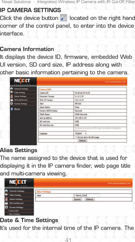 Nexxt Solutions  -  Integrated Wireless IP Camera with IR Cut-Off Filter41IP CAMERA SETTINGSClick the device button      located on the right hand corner of the control panel, to enter into the device interface.Camera Information It displays the device ID, ﬁrmware, embedded Web UI version, SD card size, IP address along with other basic information pertaining to the camera.Alias Settings The name assigned to the device that is used for displaying it in the IP camera ﬁnder, web page title and multi-camera viewing.Date &amp; Time Settings It’s used for the internal time of the IP camera. The 