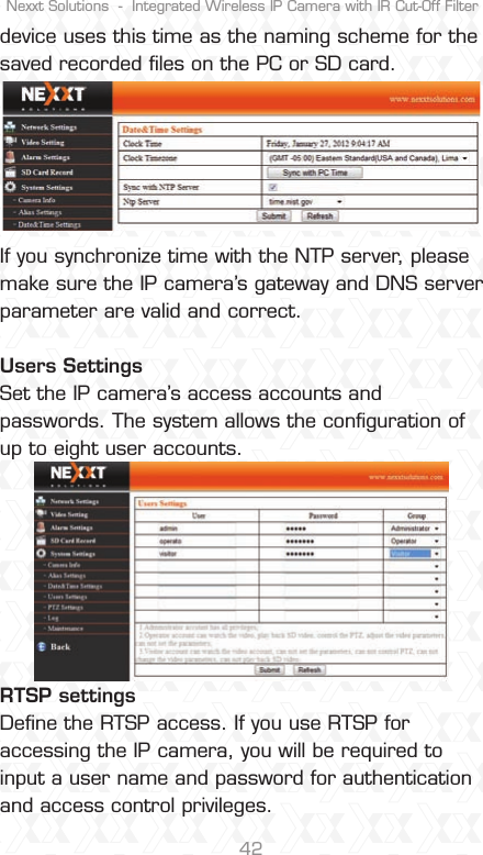 Nexxt Solutions  -  Integrated Wireless IP Camera with IR Cut-Off Filter42device uses this time as the naming scheme for the saved recorded ﬁles on the PC or SD card.If you synchronize time with the NTP server, please make sure the IP camera’s gateway and DNS server parameter are valid and correct.Users Settings Set the IP camera’s access accounts and passwords. The system allows the conﬁguration of up to eight user accounts.RTSP settings Deﬁne the RTSP access. If you use RTSP for accessing the IP camera, you will be required to input a user name and password for authentication and access control privileges. 