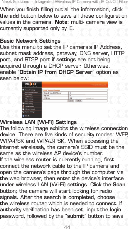 Nexxt Solutions  -  Integrated Wireless IP Camera with IR Cut-Off Filter44When you ﬁnish ﬁlling out all the information, click the add button below to save all these conﬁguration values in the camera. Note: multi- camera view is currently supported only by IE. Basic Network Settings Use this menu to set the IP camera’s IP Address, subnet mask address, gateway, DNS server, HTTP port, and RTSP port if settings are not being acquired through a DHCP server. Otherwise, enable “Obtain IP from DHCP Server” option as seen below:Wireless LAN (Wi-Fi) Settings The following image exhibits the wireless connection device. There are ﬁve kinds of security modes: WEP, WPA-PSK and WPA2-PSK. When accessing the Internet wirelessly, the camera’s SSID must be the same as the wireless AP device’s number.  If the wireless router is currently running, ﬁrst connect the network cable to the IP camera and open the camera’s page through the computer via the web browser, then enter the device’s interface under wireless LAN (Wi-Fi) settings. Click the Scan button; the camera will start looking for radio signals. After the search is completed, choose the wireless router which is needed to connect. If authority veriﬁcation has been set, input the login password, followed by the “submit” button to save 
