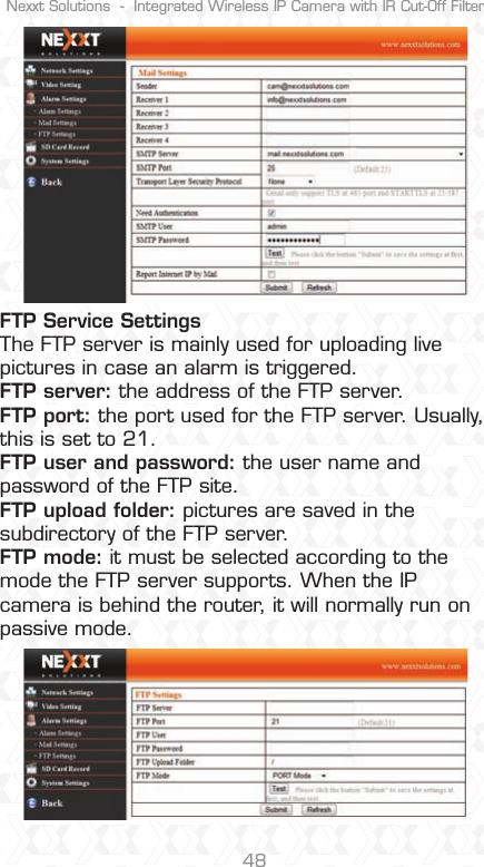Nexxt Solutions  -  Integrated Wireless IP Camera with IR Cut-Off Filter48FTP Service Settings The FTP server is mainly used for uploading live pictures in case an alarm is triggered. FTP server: the address of the FTP server.FTP port: the port used for the FTP server. Usually, this is set to 21. FTP user and password: the user name and password of the FTP site. FTP upload folder: pictures are saved in the subdirectory of the FTP server. FTP mode: it must be selected according to the mode the FTP server supports. When the IP camera is behind the router, it will normally run on passive mode.