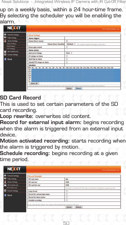 Nexxt Solutions  -  Integrated Wireless IP Camera with IR Cut-Off Filter50up on a weekly basis, within a 24 hour-time frame. By selecting the scheduler you will be enabling the alarm.SD Card Record This is used to set certain parameters of the SD card recording.Loop rewrite: overwrites old content. Record for external input alarm: begins recording when the alarm is triggered from an external input device. Motion activated recording: starts recording when the alarm is triggered by motion. Schedule recording: begins recording at a given time period.