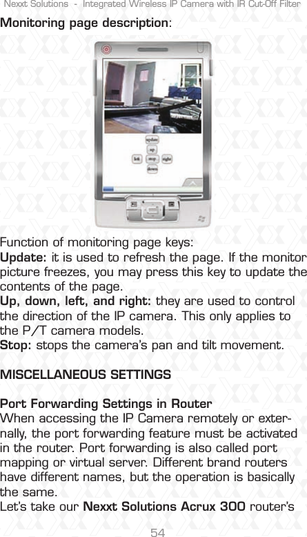 Nexxt Solutions  -  Integrated Wireless IP Camera with IR Cut-Off Filter54Monitoring page description:Function of monitoring page keys: Update: it is used to refresh the page. If the monitor picture freezes, you may press this key to update the contents of the page. Up, down, left, and right: they are used to control the direction of the IP camera. This only applies to the P/T camera models. Stop: stops the camera’s pan and tilt movement.MISCELLANEOUS SETTINGSPort Forwarding Settings in Router When accessing the IP Camera remotely or exter-nally, the port forwarding feature must be activated in the router. Port forwarding is also called port mapping or virtual server. Different brand routers have different names, but the operation is basically the same. Let’s take our Nexxt Solutions Acrux 300 router’s 