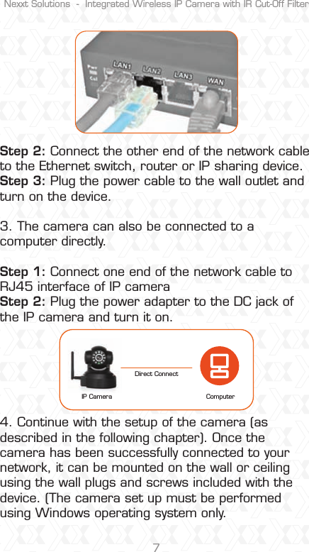 Nexxt Solutions  -  Integrated Wireless IP Camera with IR Cut-Off Filter7Step 2: Connect the other end of the network cable to the Ethernet switch, router or IP sharing device. Step 3: Plug the power cable to the wall outlet and turn on the device.3. The camera can also be connected to a computer directly.  Step 1: Connect one end of the network cable to RJ45 interface of IP camera Step 2: Plug the power adapter to the DC jack of the IP camera and turn it on.4. Continue with the setup of the camera (as described in the following chapter). Once the camera has been successfully connected to your network, it can be mounted on the wall or ceiling using the wall plugs and screws included with the device. (The camera set up must be performed using Windows operating system only.ComputerIP CameraDirect Connect