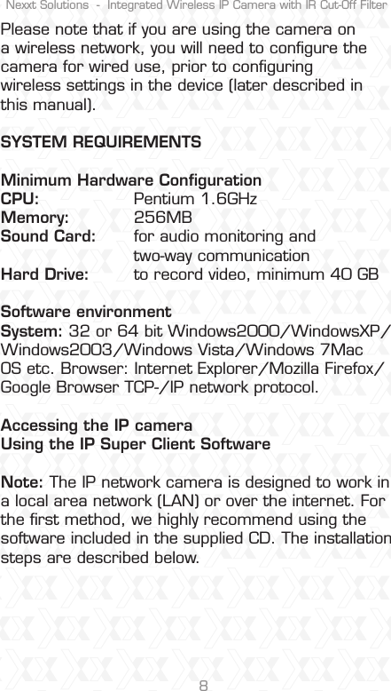 Nexxt Solutions  -  Integrated Wireless IP Camera with IR Cut-Off Filter8Please note that if you are using the camera on a wireless network, you will need to conﬁgure the camera for wired use, prior to conﬁguring wireless settings in the device (later described in this manual).SYSTEM REQUIREMENTS Minimum Hardware Conﬁguration CPU:    Pentium 1.6GHz Memory: 256MB Sound Card:  for audio monitoring and   two-way communication Hard Drive:  to record video, minimum 40 GB Software environment System: 32 or 64 bit Windows2000/WindowsXP/Windows2003/Windows Vista/Windows 7Mac OS etc. Browser: Internet Explorer/Mozilla Firefox/Google Browser TCP-/IP network protocol. Accessing the IP cameraUsing the IP Super Client Software Note: The IP network camera is designed to work in a local area network (LAN) or over the internet. For the ﬁrst method, we highly recommend using the software included in the supplied CD. The installation steps are described below.