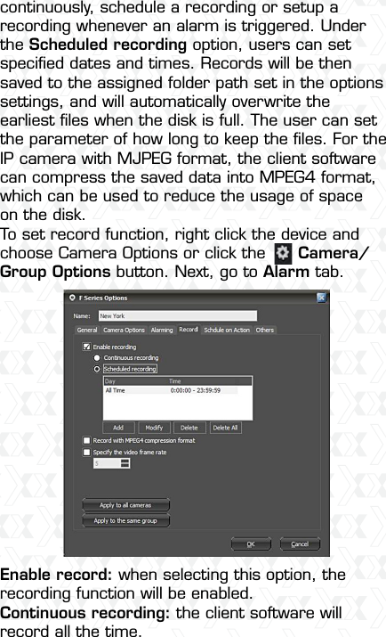 Nexxt Solutions  -  Integrated Wireless IP Camera15continuously, schedule a recording or setup a recording whenever an alarm is triggered. Under the Scheduled recording option, users can set speciﬁed dates and times. Records will be then saved to the assigned folder path set in the options settings, and will automatically overwrite the earliest ﬁles when the disk is full. The user can set the parameter of how long to keep the ﬁles. For the IP camera with MJPEG format, the client software can compress the saved data into MPEG4 format, which can be used to reduce the usage of space on the disk.To set record function, right click the device and choose Camera Options or click the      Camera/Group Options button. Next, go to Alarm tab. Enable record: when selecting this option, the recording function will be enabled. Continuous recording: the client software will record all the time.