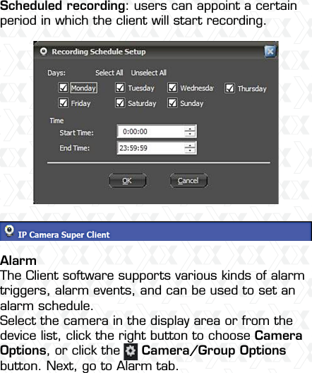 Nexxt Solutions  -  Integrated Wireless IP Camera16Scheduled recording: users can appoint a certain period in which the client will start recording.AlarmThe Client software supports various kinds of alarm triggers, alarm events, and can be used to set an alarm schedule. Select the camera in the display area or from the device list, click the right button to choose Camera Options, or click the     Camera/Group Options button. Next, go to Alarm tab.