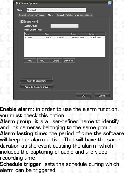Nexxt Solutions  -  Integrated Wireless IP Camera17Enable alarm: in order to use the alarm function, you must check this option.Alarm group: it is a user-deﬁned name to identify and link cameras belonging to the same group. Alarm lasting time: the period of time the software will keep the alarm active. That will have the same duration as the event causing the alarm, which includes the capturing of audio and the video recording time.Schedule trigger: sets the schedule during which alarm can be triggered. 