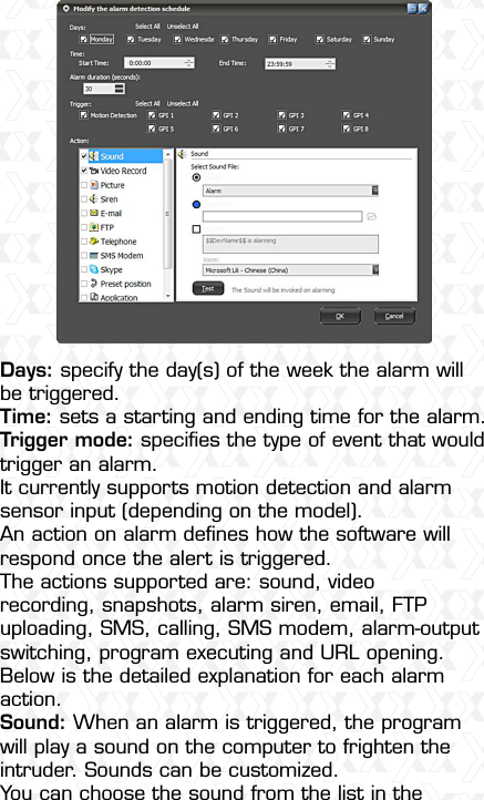 Nexxt Solutions  -  Integrated Wireless IP Camera18Days: specify the day(s) of the week the alarm will be triggered.Time: sets a starting and ending time for the alarm.Trigger mode: speciﬁes the type of event that would trigger an alarm. It currently supports motion detection and alarm sensor input (depending on the model).An action on alarm deﬁnes how the software will respond once the alert is triggered. The actions supported are: sound, video recording, snapshots, alarm siren, email, FTP uploading, SMS, calling, SMS modem, alarm-output switching, program executing and URL opening. Below is the detailed explanation for each alarm action.Sound: When an alarm is triggered, the program will play a sound on the computer to frighten the intruder. Sounds can be customized.You can choose the sound from the list in the 