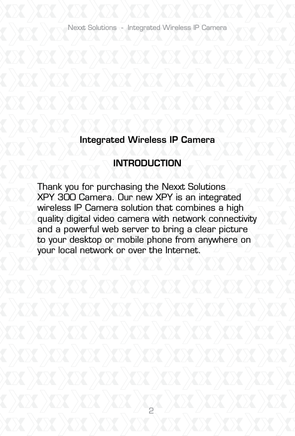 Nexxt Solutions  -  Integrated Wireless IP Camera2Integrated Wireless IP CameraINTRODUCTIONThank you for purchasing the Nexxt Solutions XPY 300 Camera. Our new XPY is an integrated wireless IP Camera solution that combines a high quality digital video camera with network connectivity and a powerful web server to bring a clear picture to your desktop or mobile phone from anywhere on your local network or over the Internet.