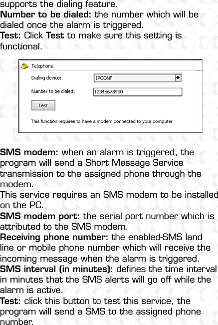 Nexxt Solutions  -  Integrated Wireless IP Camera22supports the dialing feature.Number to be dialed: the number which will be dialed once the alarm is triggered.Test: Click Test to make sure this setting is functional.SMS modem: when an alarm is triggered, the program will send a Short Message Service transmission to the assigned phone through the modem.This service requires an SMS modem to be installed on the PC.SMS modem port: the serial port number which is attributed to the SMS modem.Receiving phone number: the enabled-SMS land line or mobile phone number which will receive the incoming message when the alarm is triggered.SMS interval (in minutes): deﬁnes the time interval in minutes that the SMS alerts will go off while the alarm is active.Test: click this button to test this service, the program will send a SMS to the assigned phone number.