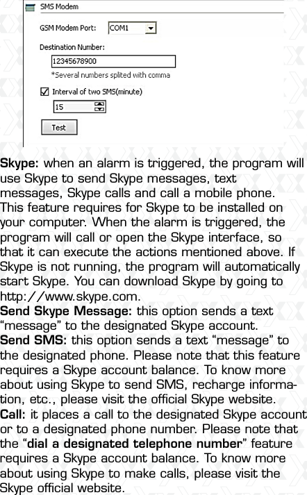 Nexxt Solutions  -  Integrated Wireless IP Camera23Skype: when an alarm is triggered, the program will use Skype to send Skype messages, text messages, Skype calls and call a mobile phone. This feature requires for Skype to be installed on your computer. When the alarm is triggered, the program will call or open the Skype interface, so that it can execute the actions mentioned above. If Skype is not running, the program will automatically start Skype. You can download Skype by going to http://www.skype.com. Send Skype Message: this option sends a text “message” to the designated Skype account.Send SMS: this option sends a text “message” to the designated phone. Please note that this feature requires a Skype account balance. To know more about using Skype to send SMS, recharge informa-tion, etc., please visit the ofﬁcial Skype website.Call: it places a call to the designated Skype account or to a designated phone number. Please note that the “dial a designated telephone number” feature requires a Skype account balance. To know more about using Skype to make calls, please visit the Skype ofﬁcial website.