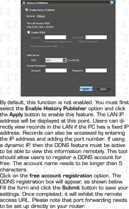 Nexxt Solutions  -  Integrated Wireless IP Camera29By default, this function is not enabled. You must ﬁrst select the Enable History Publisher option and click the Apply button to enable this feature. The LAN IP address will be displayed at this point. Users can di-rectly view records in the LAN if the PC has a ﬁxed IP address. Records can also be accessed by entering the IP address and adding the port number. If using a dynamic IP, then the DDNS feature must be active to be able to view this information remotely. This tool should allow users to register a DDNS account for free. The account name needs to be longer than 5 characters.Click on the free account registration option. The DDNS registration box will appear, as shown below. Fill the form and click the Submit button to save your settings. Once completed, it will exhibit the remote access URL. Please note that port forwarding needs to be set up directly on your router.