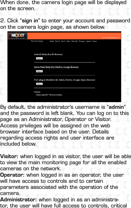 Nexxt Solutions  -  Integrated Wireless IP Camera33When done, the camera login page will be displayed on the screen. 2. Click “sign in” to enter your account and password on the camera login page, as shown below.By default, the administrator’s username is “admin” and the password is left blank. You can log on to this page as an Administrator, Operator or Visitor. Access privileges will be assigned on the web browser interface based on the user. Details regarding access rights and user interface are included below.Visitor: when logged in as visitor, the user will be able to view the main monitoring page for all the enabled cameras on the network.Operator: when logged in as an operator, the user will have access to controls and to certain parameters associated with the operation of the camera.Administrator: when logged in as an administra-tor, the user will have full access to controls, critical 