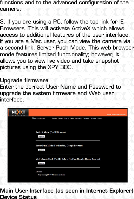 Nexxt Solutions  -  Integrated Wireless IP Camera34functions and to the advanced conﬁguration of the camera.3. If you are using a PC, follow the top link for IE Browsers. This will activate ActiveX which allows access to additional features of the user interface.If you are a Mac user, you can view the camera via a second link, Server Push Mode. This web browser mode features limited functionality; however, it allows you to view live video and take snapshot pictures using the XPY 300.Upgrade ﬁrmwareEnter the correct User Name and Password to upgrade the system ﬁrmware and Web userinterface.Main User Interface (as seen in Internet Explorer)Device Status
