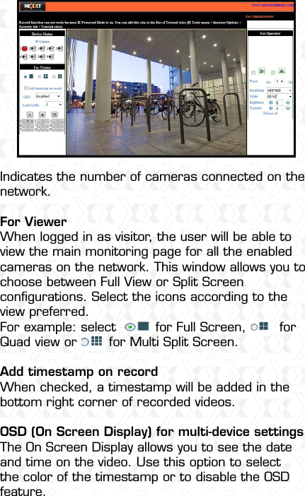 Nexxt Solutions  -  Integrated Wireless IP Camera35Indicates the number of cameras connected on the network.For ViewerWhen logged in as visitor, the user will be able to view the main monitoring page for all the enabled cameras on the network. This window allows you to choose between Full View or Split Screen conﬁgurations. Select the icons according to the view preferred.For example: select    for Full Screen,    for Quad view or   for Multi Split Screen.Add timestamp on recordWhen checked, a timestamp will be added in the bottom right corner of recorded videos.OSD (On Screen Display) for multi-device settingsThe On Screen Display allows you to see the date and time on the video. Use this option to select the color of the timestamp or to disable the OSD feature.