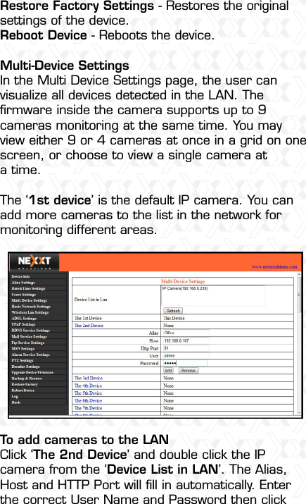 Nexxt Solutions  -  Integrated Wireless IP Camera39Restore Factory Settings - Restores the original settings of the device.Reboot Device - Reboots the device.Multi-Device SettingsIn the Multi Device Settings page, the user can visualize all devices detected in the LAN. The ﬁrmware inside the camera supports up to 9 cameras monitoring at the same time. You may view either 9 or 4 cameras at once in a grid on one screen, or choose to view a single camera at a time.The ‘1st device’ is the default IP camera. You can add more cameras to the list in the network for monitoring different areas.To add cameras to the LANClick ‘The 2nd Device’ and double click the IP camera from the ‘Device List in LAN’. The Alias, Host and HTTP Port will ﬁll in automatically. Enter the correct User Name and Password then click 