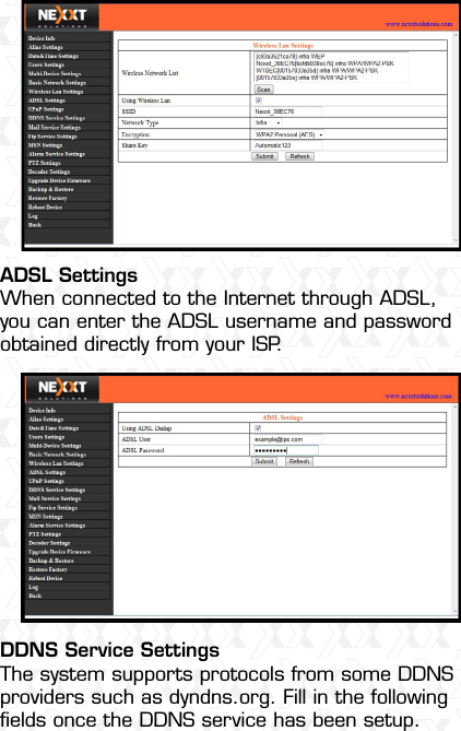 Nexxt Solutions  -  Integrated Wireless IP Camera41 ADSL SettingsWhen connected to the Internet through ADSL, you can enter the ADSL username and password obtained directly from your ISP.DDNS Service SettingsThe system supports protocols from some DDNS providers such as dyndns.org. Fill in the following ﬁelds once the DDNS service has been setup.