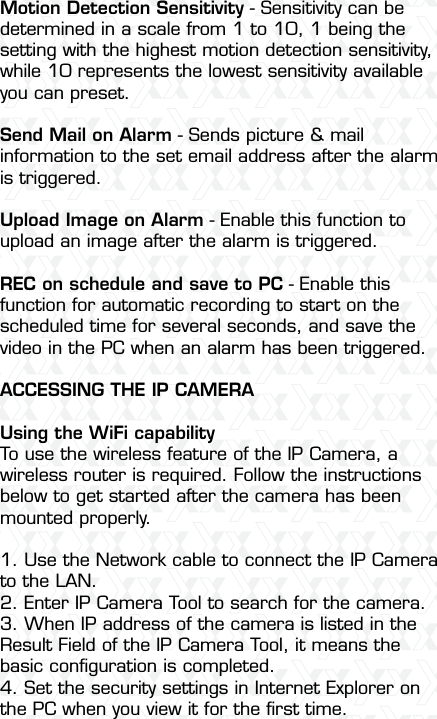 Nexxt Solutions  -  Integrated Wireless IP Camera46Motion Detection Sensitivity - Sensitivity can be determined in a scale from 1 to 10, 1 being the setting with the highest motion detection sensitivity, while 10 represents the lowest sensitivity available you can preset.Send Mail on Alarm - Sends picture &amp; mail information to the set email address after the alarm is triggered.Upload Image on Alarm - Enable this function to upload an image after the alarm is triggered.REC on schedule and save to PC - Enable this function for automatic recording to start on the scheduled time for several seconds, and save the video in the PC when an alarm has been triggered.ACCESSING THE IP CAMERAUsing the WiFi capabilityTo use the wireless feature of the IP Camera, a wireless router is required. Follow the instructions below to get started after the camera has been mounted properly.1. Use the Network cable to connect the IP Camera to the LAN.2. Enter IP Camera Tool to search for the camera.3. When IP address of the camera is listed in the Result Field of the IP Camera Tool, it means the basic conﬁguration is completed.4. Set the security settings in Internet Explorer on the PC when you view it for the ﬁrst time.