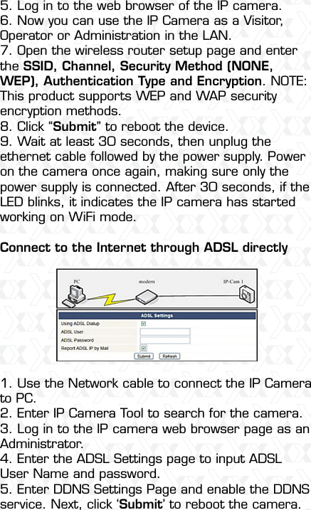 Nexxt Solutions  -  Integrated Wireless IP Camera475. Log in to the web browser of the IP camera.6. Now you can use the IP Camera as a Visitor, Operator or Administration in the LAN.7. Open the wireless router setup page and enter the SSID, Channel, Security Method (NONE, WEP), Authentication Type and Encryption. NOTE: This product supports WEP and WAP security encryption methods.8. Click “Submit” to reboot the device.9. Wait at least 30 seconds, then unplug the ethernet cable followed by the power supply. Power on the camera once again, making sure only the power supply is connected. After 30 seconds, if the LED blinks, it indicates the IP camera has started working on WiFi mode.Connect to the Internet through ADSL directly1. Use the Network cable to connect the IP Camera to PC.2. Enter IP Camera Tool to search for the camera.3. Log in to the IP camera web browser page as an Administrator.4. Enter the ADSL Settings page to input ADSL User Name and password.5. Enter DDNS Settings Page and enable the DDNS service. Next, click ‘Submit’ to reboot the camera.