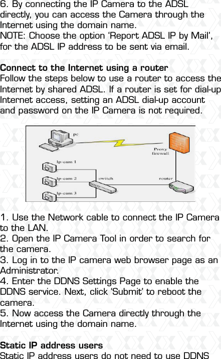 Nexxt Solutions  -  Integrated Wireless IP Camera486. By connecting the IP Camera to the ADSL directly, you can access the Camera through the Internet using the domain name.NOTE: Choose the option ‘Report ADSL IP by Mail’, for the ADSL IP address to be sent via email. Connect to the Internet using a router  Follow the steps below to use a router to access the Internet by shared ADSL. If a router is set for dial-up Internet access, setting an ADSL dial-up account and password on the IP Camera is not required.1. Use the Network cable to connect the IP Camera to the LAN.2. Open the IP Camera Tool in order to search for the camera.3. Log in to the IP camera web browser page as an Administrator.4. Enter the DDNS Settings Page to enable the DDNS service. Next, click ‘Submit’ to reboot the camera.5. Now access the Camera directly through the Internet using the domain name.Static IP address usersStatic IP address users do not need to use DDNS 