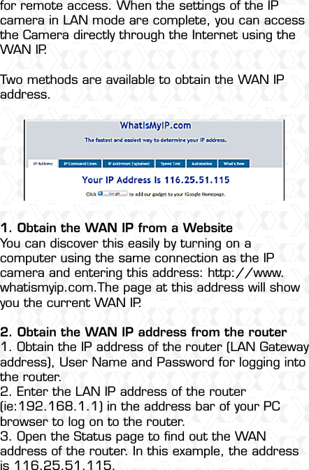 Nexxt Solutions  -  Integrated Wireless IP Camera49for remote access. When the settings of the IP camera in LAN mode are complete, you can access the Camera directly through the Internet using the WAN IP.Two methods are available to obtain the WAN IP address.1. Obtain the WAN IP from a WebsiteYou can discover this easily by turning on a computer using the same connection as the IP camera and entering this address: http://www.whatismyip.com.The page at this address will show you the current WAN IP.2. Obtain the WAN IP address from the router1. Obtain the IP address of the router (LAN Gateway address), User Name and Password for logging into the router.2. Enter the LAN IP address of the router (ie:192.168.1.1) in the address bar of your PC browser to log on to the router.3. Open the Status page to ﬁnd out the WAN address of the router. In this example, the address is 116.25.51.115.