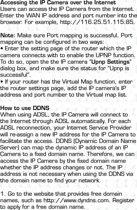 Nexxt Solutions  -  Integrated Wireless IP Camera50Accessing the IP Camera over the InternetUsers can access the IP Camera from the Internet. Enter the WAN IP address and port number into the browser. For example, http://116.25.51.115:85.Note: Make sure Port mapping is successful. Port mapping can be conﬁgured in two ways: •฀Enter฀the฀setting฀page฀of฀the฀router฀which฀the฀IP฀camera connects with to enable the UPNP function. To do so, open the the IP camera “Upnp Settings” dialog box, and make sure the status for “Upnp is successful”. •฀If฀your฀router฀has฀the฀Virtual฀Map฀function,฀enter฀the router settings page, add the IP camera’s IP address and port number to the Virtual map list.  How to use DDNSWhen using ADSL, the IP Camera will connect to the Internet through ADSL automatically. For each ADSL reconnection, your Internet Service Provider will re-assign a new IP address for the IP Camera to facilitate the access. DDNS (Dynamic Domain Name Server) can map the dynamic IP address of an IP Camera to a ﬁxed domain name. Therefore, we can access the IP Camera by the ﬁxed domain name whether the IP address changes or not. The IP address is not necessary when using the DDNS via the domain name to ﬁnd your network.1. Go to the website that provides free domain names, such as http://www.dyndns.com. Register to apply for a free domain name.