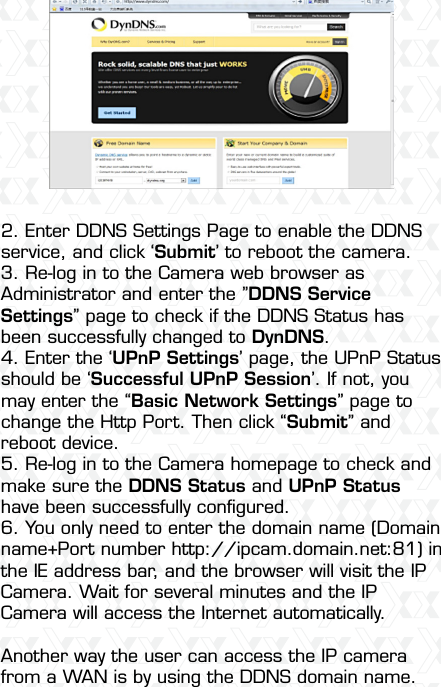 Nexxt Solutions  -  Integrated Wireless IP Camera51 2. Enter DDNS Settings Page to enable the DDNS service, and click ‘Submit’ to reboot the camera.3. Re-log in to the Camera web browser as Administrator and enter the ”DDNS Service Settings” page to check if the DDNS Status has been successfully changed to DynDNS.4. Enter the ‘UPnP Settings’ page, the UPnP Status should be ‘Successful UPnP Session’. If not, you may enter the “Basic Network Settings” page to change the Http Port. Then click “Submit” and reboot device.5. Re-log in to the Camera homepage to check and make sure the DDNS Status and UPnP Status have been successfully conﬁgured.6. You only need to enter the domain name (Domain name+Port number http://ipcam.domain.net:81) in the IE address bar, and the browser will visit the IP Camera. Wait for several minutes and the IP Camera will access the Internet automatically.Another way the user can access the IP camera from a WAN is by using the DDNS domain name. 