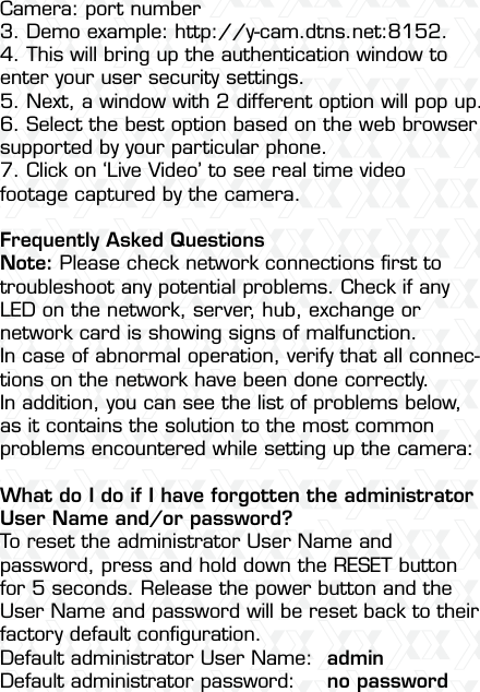 Nexxt Solutions  -  Integrated Wireless IP Camera53Camera: port number 3. Demo example: http://y-cam.dtns.net:8152. 4. This will bring up the authentication window to enter your user security settings.5. Next, a window with 2 different option will pop up.6. Select the best option based on the web browser supported by your particular phone. 7. Click on ‘Live Video’ to see real time video footage captured by the camera.Frequently Asked QuestionsNote: Please check network connections ﬁrst to troubleshoot any potential problems. Check if any LED on the network, server, hub, exchange or network card is showing signs of malfunction. In case of abnormal operation, verify that all connec-tions on the network have been done correctly.In addition, you can see the list of problems below, as it contains the solution to the most common problems encountered while setting up the camera:What do I do if I have forgotten the administrator User Name and/or password?To reset the administrator User Name and password, press and hold down the RESET button for 5 seconds. Release the power button and the User Name and password will be reset back to their factory default conﬁguration.Default administrator User Name:  adminDefault administrator password:  no password