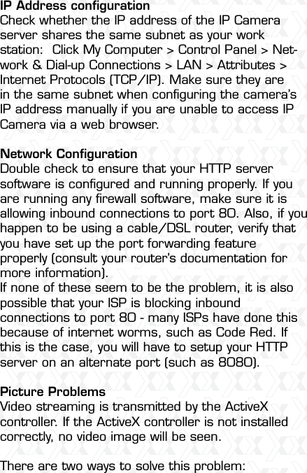 Nexxt Solutions  -  Integrated Wireless IP Camera54IP Address conﬁgurationCheck whether the IP address of the IP Camera server shares the same subnet as your work station:  Click My Computer &gt; Control Panel &gt; Net-work &amp; Dial-up Connections &gt; LAN &gt; Attributes &gt;Internet Protocols (TCP/IP). Make sure they are in the same subnet when conﬁguring the camera’s IP address manually if you are unable to access IP Camera via a web browser.Network ConﬁgurationDouble check to ensure that your HTTP server software is conﬁgured and running properly. If you are running any ﬁrewall software, make sure it is allowing inbound connections to port 80. Also, if you happen to be using a cable/DSL router, verify that you have set up the port forwarding feature properly (consult your router’s documentation for more information).If none of these seem to be the problem, it is also possible that your ISP is blocking inbound connections to port 80 - many ISPs have done this because of internet worms, such as Code Red. If this is the case, you will have to setup your HTTP server on an alternate port (such as 8080).Picture ProblemsVideo streaming is transmitted by the ActiveX controller. If the ActiveX controller is not installed correctly, no video image will be seen.There are two ways to solve this problem: 