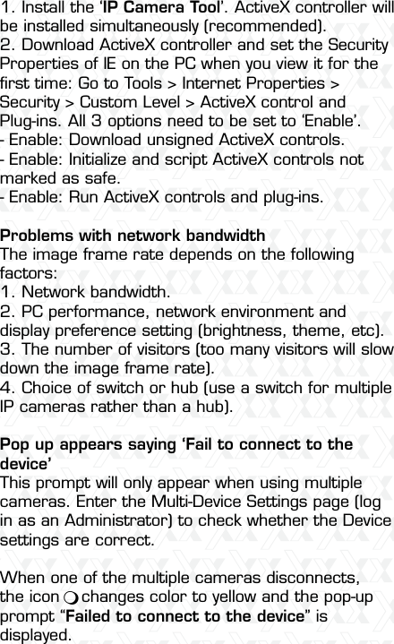 Nexxt Solutions  -  Integrated Wireless IP Camera551. Install the ‘IP Camera Tool’. ActiveX controller will be installed simultaneously (recommended).2. Download ActiveX controller and set the Security Properties of IE on the PC when you view it for the ﬁrst time: Go to Tools &gt; Internet Properties &gt; Security &gt; Custom Level &gt; ActiveX control and Plug-ins. All 3 options need to be set to ‘Enable’.- Enable: Download unsigned ActiveX controls.- Enable: Initialize and script ActiveX controls not marked as safe.- Enable: Run ActiveX controls and plug-ins.Problems with network bandwidthThe image frame rate depends on the following factors:1. Network bandwidth.2. PC performance, network environment and display preference setting (brightness, theme, etc).3. The number of visitors (too many visitors will slow down the image frame rate).4. Choice of switch or hub (use a switch for multiple IP cameras rather than a hub).Pop up appears saying ‘Fail to connect to the device’This prompt will only appear when using multiple cameras. Enter the Multi-Device Settings page (log in as an Administrator) to check whether the Device settings are correct.When one of the multiple cameras disconnects, the icon    changes color to yellow and the pop-up prompt “Failed to connect to the device” is displayed.