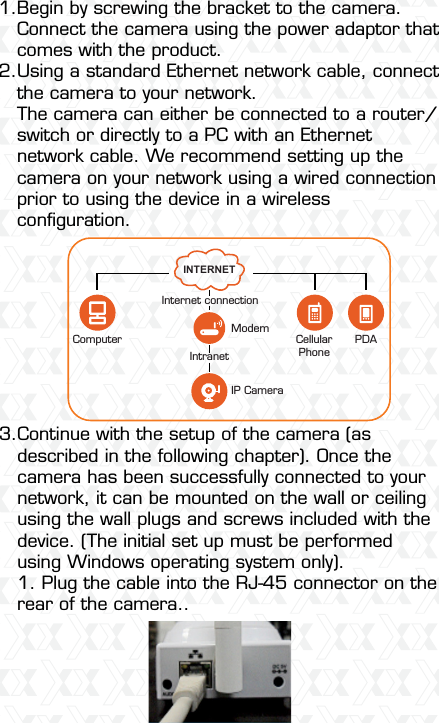 Nexxt Solutions  -  Integrated Wireless IP Camera6Begin by screwing the bracket to the camera. Connect the camera using the power adaptor that comes with the product.Using a standard Ethernet network cable, connect the camera to your network.The camera can either be connected to a router/switch or directly to a PC with an Ethernet network cable. We recommend setting up the camera on your network using a wired connection prior to using the device in a wireless conﬁguration.Continue with the setup of the camera (as described in the following chapter). Once the camera has been successfully connected to your network, it can be mounted on the wall or ceiling using the wall plugs and screws included with the device. (The initial set up must be performed using Windows operating system only).1. Plug the cable into the RJ-45 connector on the rear of the camera..1.2.  3.  INTERNETCellularPhoneIP CameraModemPDAComputerIntranetInternet connection