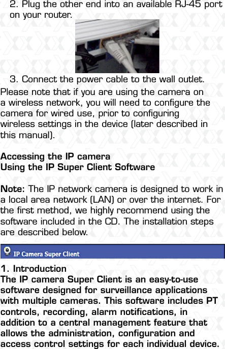 Nexxt Solutions  -  Integrated Wireless IP Camera72. Plug the other end into an available RJ-45 port on your router.3. Connect the power cable to the wall outlet.Please note that if you are using the camera on a wireless network, you will need to conﬁgure the camera for wired use, prior to conﬁguring wireless settings in the device (later described in this manual).Accessing the IP cameraUsing the IP Super Client Software Note: The IP network camera is designed to work in a local area network (LAN) or over the internet. For the ﬁrst method, we highly recommend using the software included in the CD. The installation steps are described below.1. IntroductionThe IP camera Super Client is an easy-to-use software designed for surveillance applications with multiple cameras. This software includes PT controls, recording, alarm notiﬁcations, in addition to a central management feature that allows the administration, conﬁguration and access control settings for each individual device.